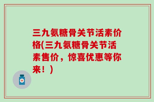 三九氨糖骨关节活素价格(三九氨糖骨关节活素售价，惊喜优惠等你来！)