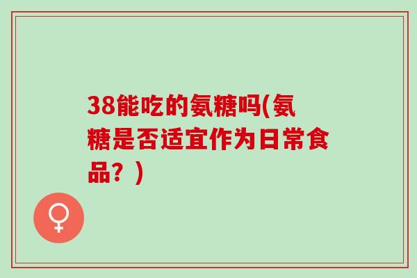 38能吃的氨糖吗(氨糖是否适宜作为日常食品？)