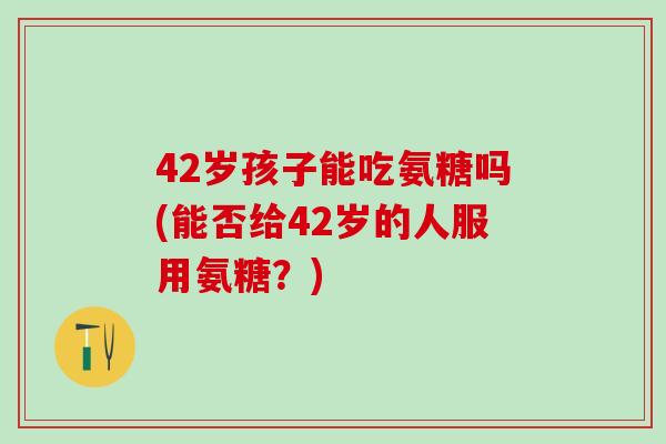 42岁孩子能吃氨糖吗(能否给42岁的人服用氨糖?) 42岁孩子能吃氨糖吗(能否给42岁的人服用氨糖?)