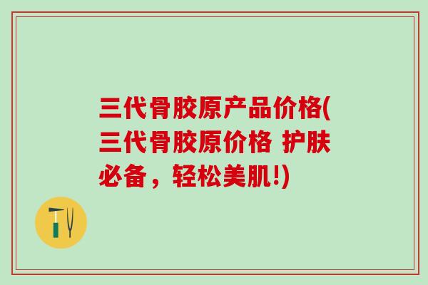三代骨胶原产品价格(三代骨胶原价格 护肤必备，轻松美肌!)