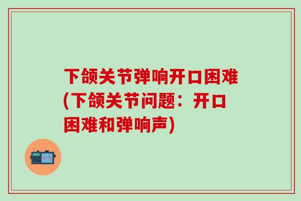 下颌关节弹响开口困难(下颌关节问题：开口困难和弹响声)