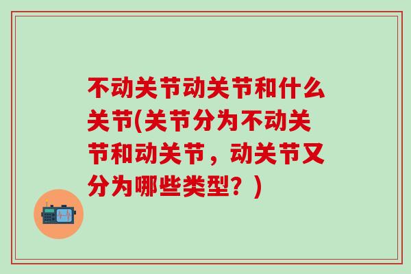 不动关节动关节和什么关节(关节分为不动关节和动关节，动关节又分为哪些类型？)