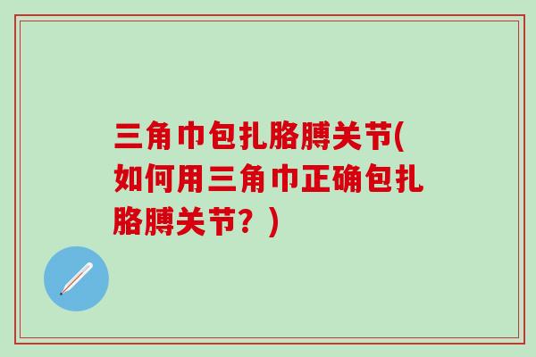三角巾包扎胳膊关节(如何用三角巾正确包扎胳膊关节？)