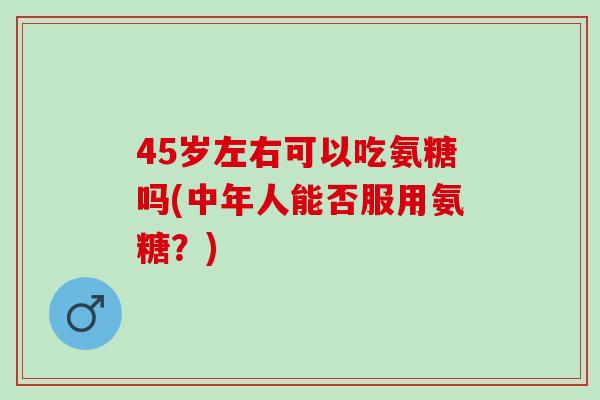45岁左右可以吃氨糖吗(中年人能否服用氨糖？)