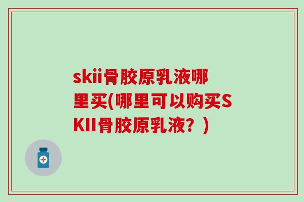 skii骨胶原乳液哪里买(哪里可以购买SKII骨胶原乳液？)