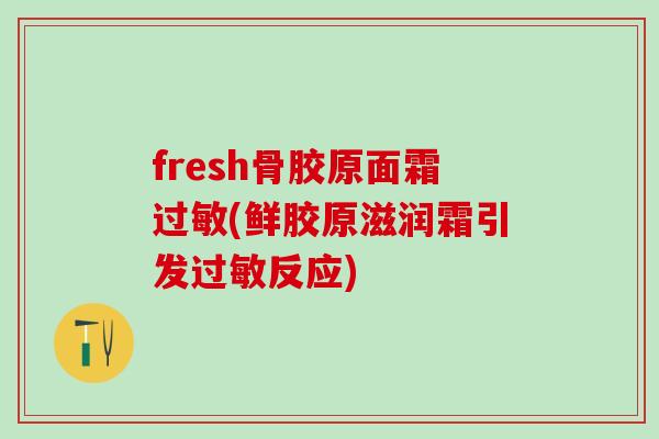 fresh骨胶原面霜过敏(鲜胶原滋润霜引发过敏反应)