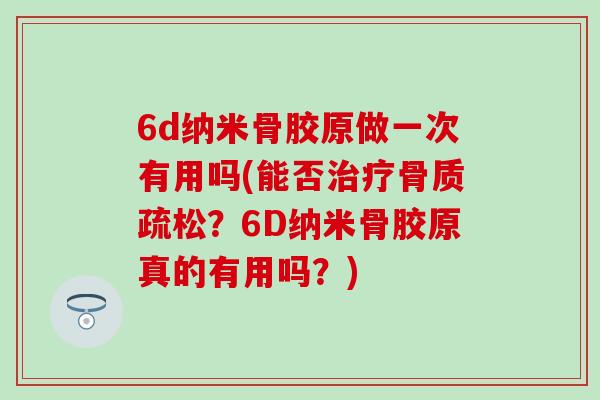 6d纳米骨胶原做一次有用吗(能否治疗骨质疏松？6D纳米骨胶原真的有用吗？)