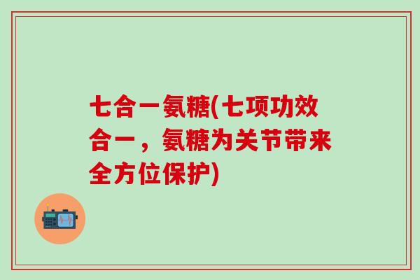 七合一氨糖(七项功效合一，氨糖为关节带来全方位保护)