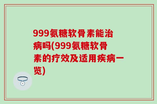 999氨糖软骨素能治病吗(999氨糖软骨素的疗效及适用疾病一览)
