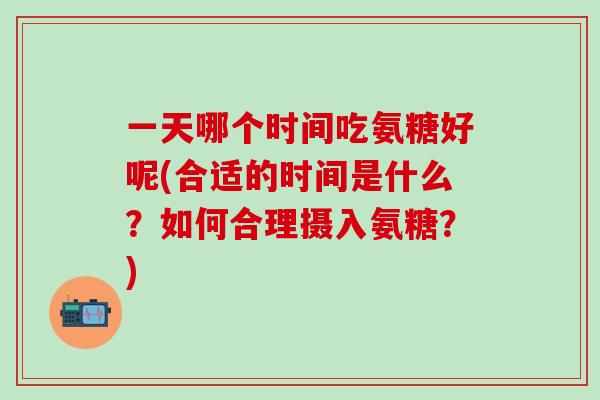 一天哪个时间吃氨糖好呢(合适的时间是什么？如何合理摄入氨糖？)