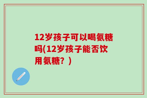 12岁孩子可以喝氨糖吗(12岁孩子能否饮用氨糖？)