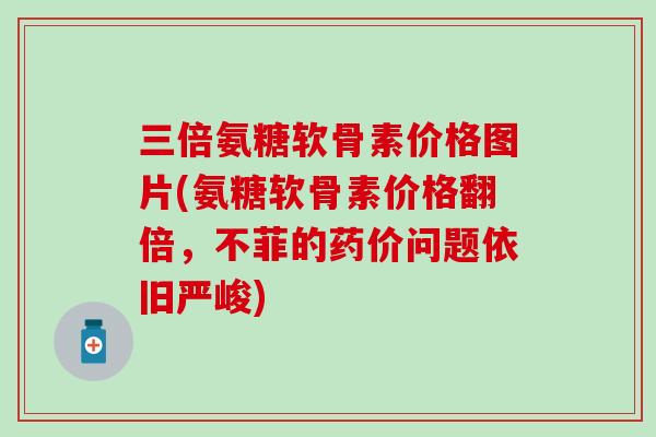 三倍氨糖软骨素价格图片(氨糖软骨素价格翻倍,不菲的药价问题依旧严峻) 三倍氨糖软骨素价格图片(氨糖软骨素价格翻倍,不菲的药价问题依旧严峻)