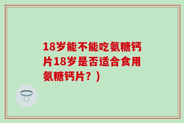 18岁能不能吃氨糖钙片18岁是否适合食用氨糖钙片?) 18岁能不能吃氨糖钙片18岁是否适合食用氨糖钙片?)