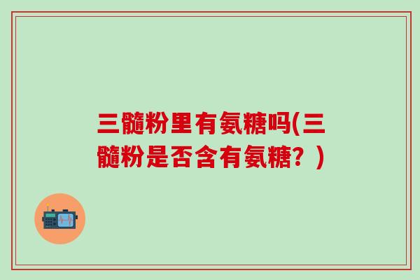 三髓粉里有氨糖吗(三髓粉是否含有氨糖？)