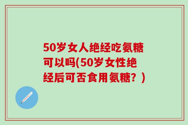50岁女人绝经吃氨糖可以吗(50岁女性绝经后可否食用氨糖？)