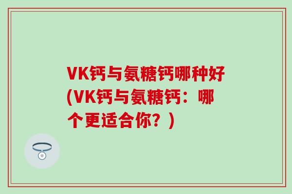 VK钙与氨糖钙哪种好(VK钙与氨糖钙：哪个更适合你？)