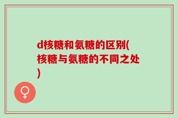 d核糖和氨糖的区别(核糖与氨糖的不同之处) d核糖和氨糖的区别(核糖与氨糖的不同之处)