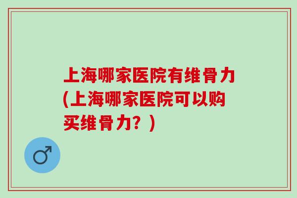 上海哪家医院有维骨力(上海哪家医院可以购买维骨力？)