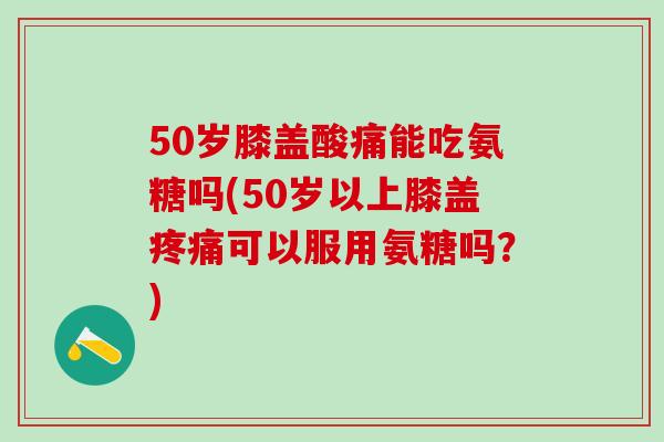 50岁膝盖酸痛能吃氨糖吗(50岁以上膝盖疼痛可以服用氨糖吗？)