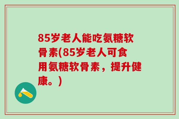 85岁老人能吃氨糖软骨素(85岁老人可食用氨糖软骨素，提升健康。)