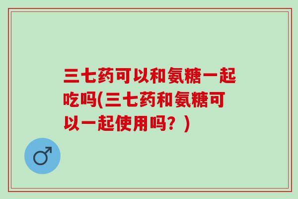 三七药可以和氨糖一起吃吗(三七药和氨糖可以一起使用吗？)