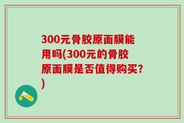 300元骨胶原面膜能用吗(300元的骨胶原面膜是否值得购买？)