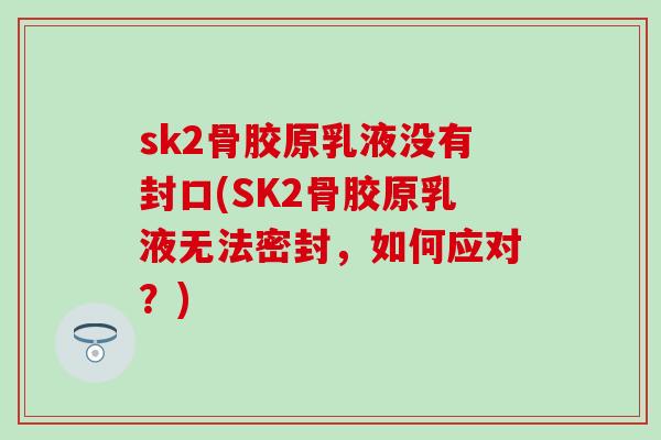 sk2骨胶原乳液没有封口(SK2骨胶原乳液无法密封，如何应对？)