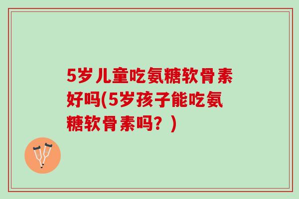 5岁儿童吃氨糖软骨素好吗(5岁孩子能吃氨糖软骨素吗？)