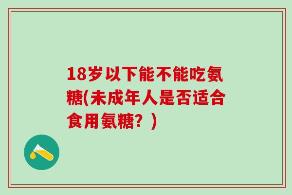 18岁以下能不能吃氨糖(未成年人是否适合食用氨糖？)