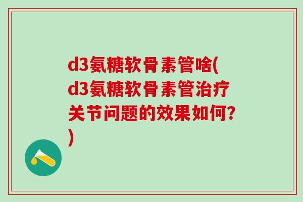 d3氨糖软骨素管啥(d3氨糖软骨素管治疗关节问题的效果如何？)