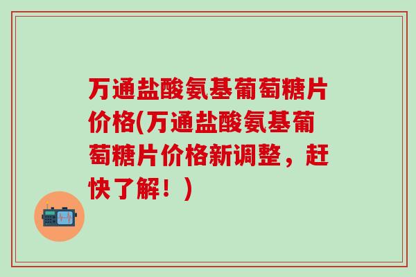 万通盐酸氨基葡萄糖片价格(万通盐酸氨基葡萄糖片价格新调整，赶快了解！)