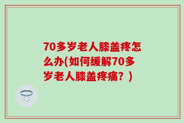 70多岁老人膝盖疼怎么办(如何缓解70多岁老人膝盖疼痛？)