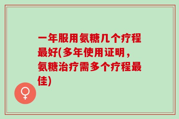 一年服用氨糖几个疗程最好(多年使用证明，氨糖治疗需多个疗程最佳)