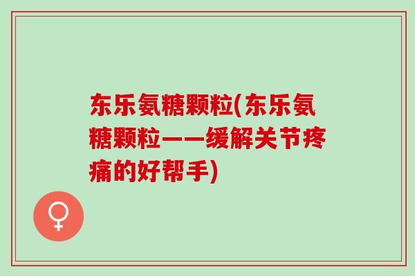 东乐氨糖颗粒(东乐氨糖颗粒——缓解关节疼痛的好帮手)