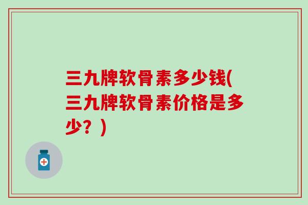 三九牌软骨素多少钱(三九牌软骨素价格是多少？)