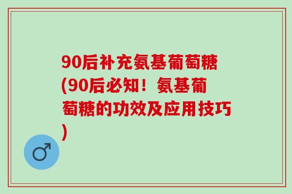 90后补充氨基葡萄糖(90后必知！氨基葡萄糖的功效及应用技巧)