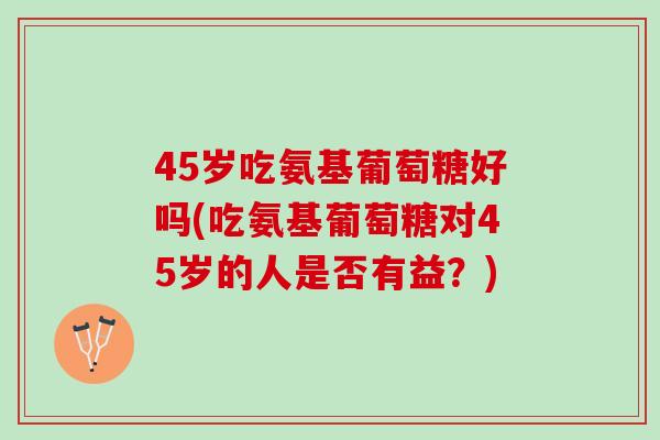 45岁吃氨基葡萄糖好吗(吃氨基葡萄糖对45岁的人是否有益？)
