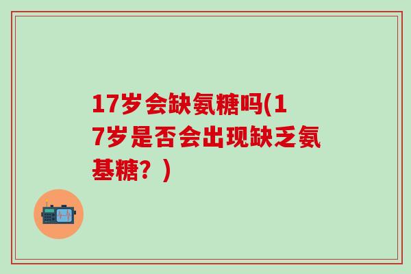 17岁会缺氨糖吗(17岁是否会出现缺乏氨基糖？)