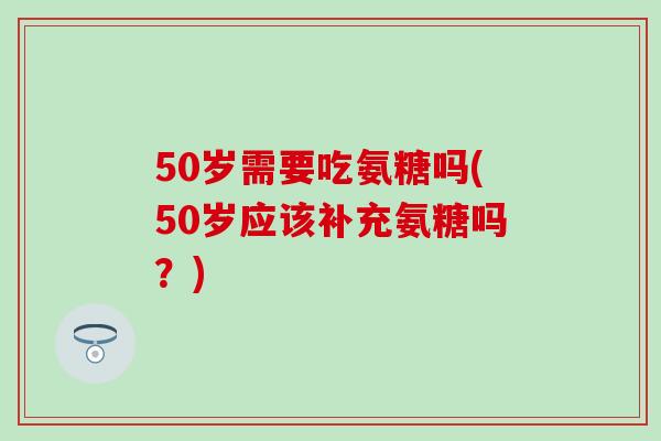50岁需要吃氨糖吗(50岁应该补充氨糖吗？)