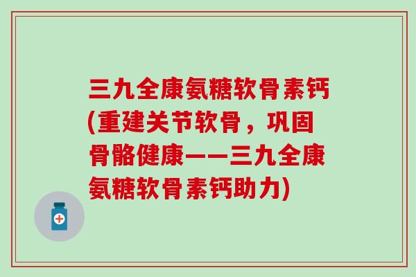 三九全康氨糖软骨素钙(重建关节软骨，巩固骨骼健康——三九全康氨糖软骨素钙助力)