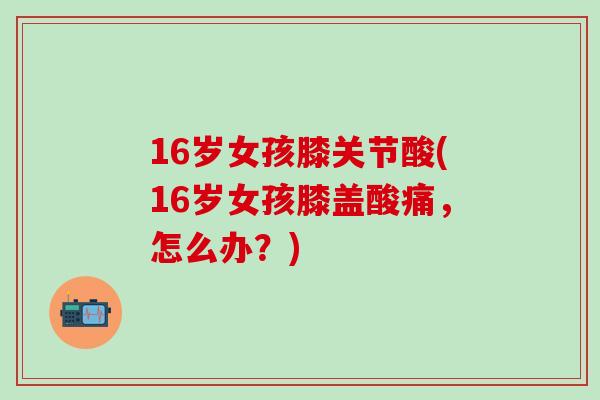 16岁女孩膝关节酸(16岁女孩膝盖酸痛，怎么办？)