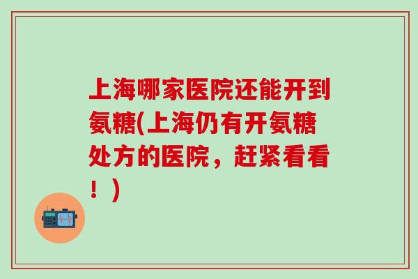 上海哪家医院还能开到氨糖(上海仍有开氨糖处方的医院，赶紧看看！)