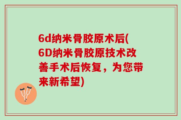 6d纳米骨胶原术后(6D纳米骨胶原技术改善手术后恢复，为您带来新希望)
