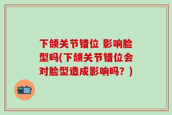 下颌关节错位 影响脸型吗(下颌关节错位会对脸型造成影响吗？)