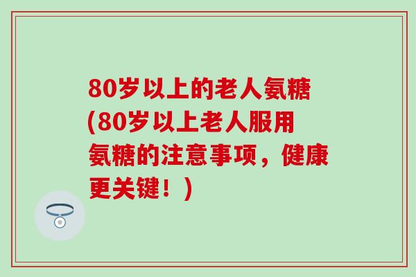 80岁以上的老人氨糖(80岁以上老人服用氨糖的注意事项，健康更关键！)