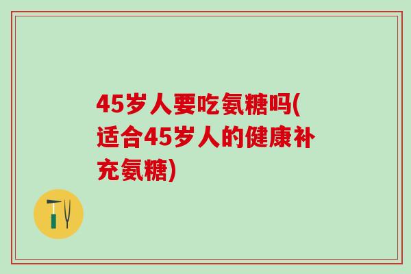 45岁人要吃氨糖吗(适合45岁人的健康补充氨糖)