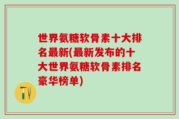 世界氨糖软骨素十大排名最新(最新发布的十大世界氨糖软骨素排名豪华榜单)