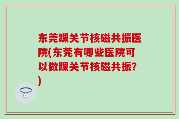 东莞踝关节核磁共振医院(东莞有哪些医院可以做踝关节核磁共振?) 东莞踝关节核磁共振医院(东莞有哪些医院可以做踝关节核磁共振?)