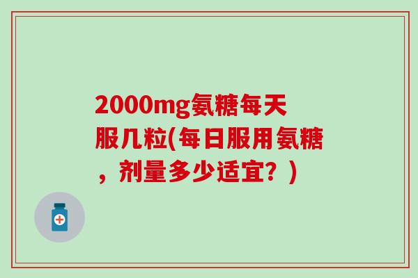2000mg氨糖每天服几粒(每日服用氨糖，剂量多少适宜？)