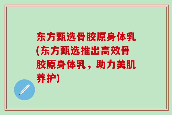 东方甄选骨胶原身体乳(东方甄选推出高效骨胶原身体乳，助力美肌养护)